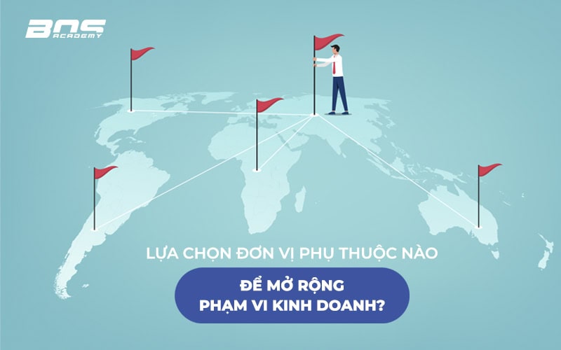 Lựa chọn đơn vị phụ thuộc nào để mở rộng phạm vi kinh doanh?